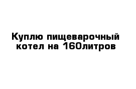 Куплю пищеварочный котел на 160литров